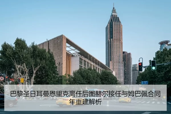 巴黎圣日耳曼恩里克离任后图赫尔接任与姆巴佩合同年重建解析
