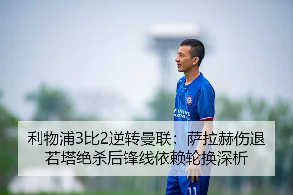 利物浦3比2逆转曼联：萨拉赫伤退若塔绝杀后锋线依赖轮换深析