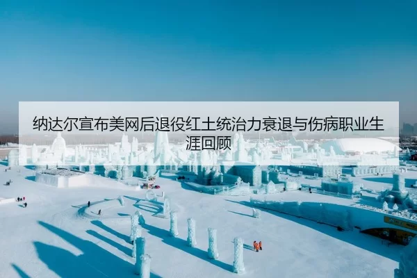 纳达尔宣布美网后退役红土统治力衰退与伤病职业生涯回顾